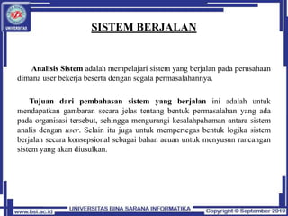 SISTEM BERJALAN
Analisis Sistem adalah mempelajari sistem yang berjalan pada perusahaan
dimana user bekerja beserta dengan segala permasalahannya.
Tujuan dari pembahasan sistem yang berjalan ini adalah untuk
mendapatkan gambaran secara jelas tentang bentuk permasalahan yang ada
pada organisasi tersebut, sehingga mengurangi kesalahpahaman antara sistem
analis dengan user. Selain itu juga untuk mempertegas bentuk logika sistem
berjalan secara konsepsional sebagai bahan acuan untuk menyusun rancangan
sistem yang akan diusulkan.
 