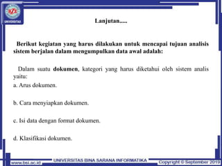 Lanjutan.....
Berikut kegiatan yang harus dilakukan untuk mencapai tujuan analisis
sistem berjalan dalam mengumpulkan data awal adalah:
Dalam suatu dokumen, kategori yang harus diketahui oleh sistem analis
yaitu:
a. Arus dokumen.
b. Cara menyiapkan dokumen.
c. Isi data dengan format dokumen.
d. Klasifikasi dokumen.
 