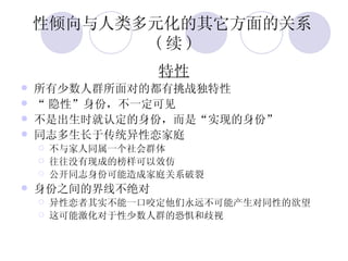 性倾向与人类多元化的其它方面的关系 ( 续 ) 特性 所有少数人群所面对的都有挑战独特性 “ 隐性”身份，不一定可见 不是出生时就认定的身份，而是“实现的身份” 同志多生长于传统异性恋家庭 不与家人同属一个社会群体 往往没有现成的榜样可以效仿 公开同志身份可能造成家庭关系破裂 身份之间的界线不绝对 异性恋者其实不能一口咬定他们永远不可能产生对同性的欲望 这可能激化对于性少数人群的恐惧和歧视 