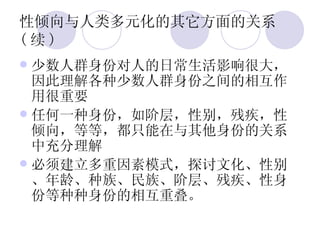 性倾向与人类多元化的其它方面的关系 ( 续 ) 少数人群身份对人的日常生活影响很大，因此理解各种少数人群身份之间的相互作用很重要 任何一种身份，如阶层，性别，残疾，性倾向，等等，都只能在与其他身份的关系中充分理解 必须建立多重因素模式，探讨文化、性别、年龄、种族、民族、阶层、残疾、性身份等种种身份的相互重叠。 