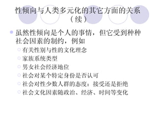 性倾向与人类多元化的其它方面的关系 ( 续 ) 虽然性倾向是个人的事情，但它受到种种社会因素的制约，例如 有关性别与性的文化理念 家族系统类型 男女社会经济地位 社会对某个特定身份是否认可 社会对性少数人群的态度：接受还是拒绝 社会文化因素随政治、经济、时间等变化 