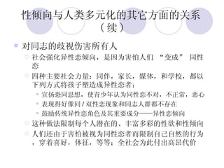 性倾向与人类多元化的其它方面的关系 ( 续 ) 对同志的歧视伤害所有人 社会强化异性恋倾向，是因为害怕人们 “变成” 同性恋 四种主要社会力量：同伴，家长，媒体，和学校，都以下列方式将孩子塑造成异性恋者： 宣扬恐同思想，使青少年认为同性恋不对，不正常，恶心 表现得好像同 / 双性恋现象和同志人群都不存在 鼓励传统异性恋角色及其重要成分——异性恋倾向 这种做法限制每个人潜在的、丰富多彩的性欲和性倾向 人们还由于害怕被视为同性恋者而限制自己自然的行为，穿着喜好，体征，等等；全社会为此付出高昂代价 