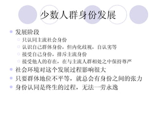 少数人群身份发展 发展阶段 只认同主流社会身份 认识自己群体身份，但内化歧视，自认劣等 接受自己身份，排斥主流身份 接受他人的存在，在与主流人群相处之中保持尊严 社会环境对这个发展过程影响很大 只要群体地位不平等，就总会有身份之间的张力 身份认同是终生的过程，无法一劳永逸 