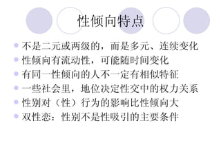 性倾向特点 不是二元或两级的，而是多元、连续变化 性倾向有流动性，可能随时间变化 有同一性倾向的人不一定有相似特征 一些社会里，地位决定性交中的权力关系 性别对（性）行为的影响比性倾向大 双性恋：性别不是性吸引的主要条件 