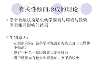 有关性倾向形成的理论 学者普遍认为是生物学因素与环境与经验因素相互影响的结果 生物原因： 证据很有限；脑科学研究没有得到重复（但媒体不报道） 没有一种单一基因激素决定性倾向 男子性倾向有较多生理基础，女子的较少 