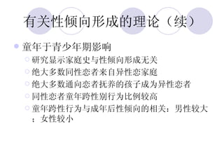 有关性倾向形成的理论（续） 童年于青少年期影响 研究显示家庭史与性倾向形成无关 绝大多数同性恋者来自异性恋家庭 绝大多数通向恋者抚养的孩子成为异性恋者 同性恋者童年跨性别行为比例较高 童年跨性行为与成年后性倾向的相关：男性较大；女性较小 