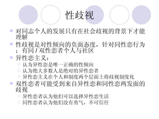 性歧视 对同志个人的发展只有在社会歧视的背景下才能理解 性歧视是对性倾向的负面态度，针对同性恋行为；有同 / 双性恋者个人与社区 异性恋主义： 认为异性恋是唯一正确的性倾向 认为绝大多数人是绝对的异性恋者 异性恋主义在个人和制度两个层面上将歧视制度化 双性恋者可能受到来自异性恋和同性恋两发面的歧视 异性恋者认为他们可以选择异性恋生活 同性恋者认为他们没有勇气，不可信任 