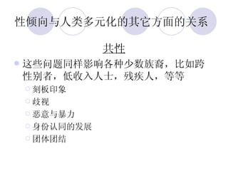 性倾向与人类多元化的其它方面的关系  共性 这些问题同样影响各种少数族裔，比如跨性别者，低收入人士，残疾人，等等 刻板印象 歧视 恶意与暴力 身份认同的发展 团体团结 