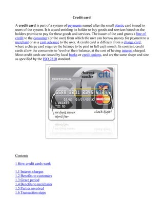 Credit card

A credit card is part of a system of payments named after the small plastic card issued to
users of the system. It is a card entitling its holder to buy goods and services based on the
holders promise to pay for these goods and services. The issuer of the card grants a line of
credit to the consumer (or the user) from which the user can borrow money for payment to a
merchant or as a cash advance to the user. A credit card is different from a charge card,
where a charge card requires the balance to be paid in full each month. In contrast, credit
cards allow the consumers to 'revolve' their balance, at the cost of having interest charged.
Most credit cards are issued by local banks or credit unions, and are the same shape and size
as specified by the ISO 7810 standard.




Contents

1 How credit cards work

1.1 Interest charges
1.2 Benefits to customers
1.3 Grace period
1.4 Benefits to merchants
1.5 Parties involved
1.6 Transaction steps
 