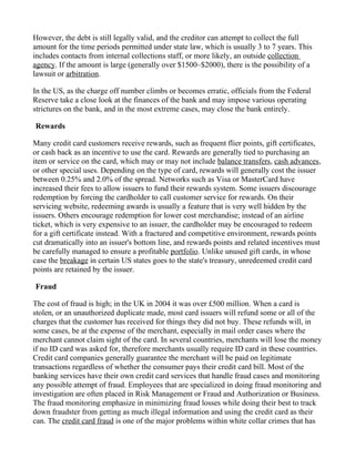 However, the debt is still legally valid, and the creditor can attempt to collect the full
amount for the time periods permitted under state law, which is usually 3 to 7 years. This
includes contacts from internal collections staff, or more likely, an outside collection
agency. If the amount is large (generally over $1500–$2000), there is the possibility of a
lawsuit or arbitration.

In the US, as the charge off number climbs or becomes erratic, officials from the Federal
Reserve take a close look at the finances of the bank and may impose various operating
strictures on the bank, and in the most extreme cases, may close the bank entirely.

Rewards

Many credit card customers receive rewards, such as frequent flier points, gift certificates,
or cash back as an incentive to use the card. Rewards are generally tied to purchasing an
item or service on the card, which may or may not include balance transfers, cash advances,
or other special uses. Depending on the type of card, rewards will generally cost the issuer
between 0.25% and 2.0% of the spread. Networks such as Visa or MasterCard have
increased their fees to allow issuers to fund their rewards system. Some issuers discourage
redemption by forcing the cardholder to call customer service for rewards. On their
servicing website, redeeming awards is usually a feature that is very well hidden by the
issuers. Others encourage redemption for lower cost merchandise; instead of an airline
ticket, which is very expensive to an issuer, the cardholder may be encouraged to redeem
for a gift certificate instead. With a fractured and competitive environment, rewards points
cut dramatically into an issuer's bottom line, and rewards points and related incentives must
be carefully managed to ensure a profitable portfolio. Unlike unused gift cards, in whose
case the breakage in certain US states goes to the state's treasury, unredeemed credit card
points are retained by the issuer.

Fraud

The cost of fraud is high; in the UK in 2004 it was over £500 million. When a card is
stolen, or an unauthorized duplicate made, most card issuers will refund some or all of the
charges that the customer has received for things they did not buy. These refunds will, in
some cases, be at the expense of the merchant, especially in mail order cases where the
merchant cannot claim sight of the card. In several countries, merchants will lose the money
if no ID card was asked for, therefore merchants usually require ID card in these countries.
Credit card companies generally guarantee the merchant will be paid on legitimate
transactions regardless of whether the consumer pays their credit card bill. Most of the
banking services have their own credit card services that handle fraud cases and monitoring
any possible attempt of fraud. Employees that are specialized in doing fraud monitoring and
investigation are often placed in Risk Management or Fraud and Authorization or Business.
The fraud monitoring emphasize in minimizing fraud losses while doing their best to track
down fraudster from getting as much illegal information and using the credit card as their
can. The credit card fraud is one of the major problems within white collar crimes that has
 