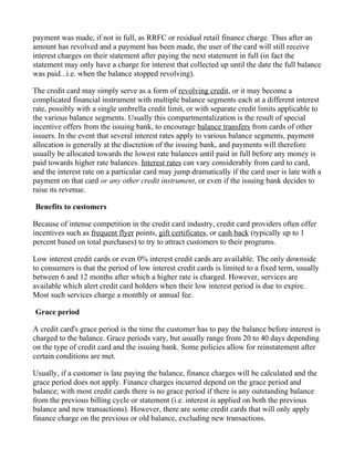 payment was made, if not in full, as RRFC or residual retail finance charge. Thus after an
amount has revolved and a payment has been made, the user of the card will still receive
interest charges on their statement after paying the next statement in full (in fact the
statement may only have a charge for interest that collected up until the date the full balance
was paid...i.e. when the balance stopped revolving).

The credit card may simply serve as a form of revolving credit, or it may become a
complicated financial instrument with multiple balance segments each at a different interest
rate, possibly with a single umbrella credit limit, or with separate credit limits applicable to
the various balance segments. Usually this compartmentalization is the result of special
incentive offers from the issuing bank, to encourage balance transfers from cards of other
issuers. In the event that several interest rates apply to various balance segments, payment
allocation is generally at the discretion of the issuing bank, and payments will therefore
usually be allocated towards the lowest rate balances until paid in full before any money is
paid towards higher rate balances. Interest rates can vary considerably from card to card,
and the interest rate on a particular card may jump dramatically if the card user is late with a
payment on that card or any other credit instrument, or even if the issuing bank decides to
raise its revenue.

Benefits to customers

Because of intense competition in the credit card industry, credit card providers often offer
incentives such as frequent flyer points, gift certificates, or cash back (typically up to 1
percent based on total purchases) to try to attract customers to their programs.

Low interest credit cards or even 0% interest credit cards are available. The only downside
to consumers is that the period of low interest credit cards is limited to a fixed term, usually
between 6 and 12 months after which a higher rate is charged. However, services are
available which alert credit card holders when their low interest period is due to expire.
Most such services charge a monthly or annual fee.

Grace period

A credit card's grace period is the time the customer has to pay the balance before interest is
charged to the balance. Grace periods vary, but usually range from 20 to 40 days depending
on the type of credit card and the issuing bank. Some policies allow for reinstatement after
certain conditions are met.

Usually, if a customer is late paying the balance, finance charges will be calculated and the
grace period does not apply. Finance charges incurred depend on the grace period and
balance; with most credit cards there is no grace period if there is any outstanding balance
from the previous billing cycle or statement (i.e. interest is applied on both the previous
balance and new transactions). However, there are some credit cards that will only apply
finance charge on the previous or old balance, excluding new transactions.
 
