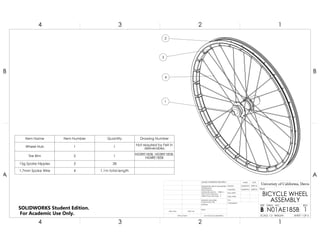 1
2
3
4
Item Name Item Number Quantity Drawing Number
Wheel Hub 1 1 Not required by Felt in
deliverables
Tire Rim 2 1 N02RE185B, N03RE185B,
N04RE185B
15g Spoke Nipples 3 28
1.7mm Spoke Wire 4 1.1m total length
4
A
123
B B
A
2 134
BICYCLE WHEEL
ASSEMBLY
1
DO NOT SCALE DRAWING
N01AE185B
SHEET 1 OF 6
042716
053016npalomo
npalomo
UNLESS OTHERWISE SPECIFIED:
SCALE: 1:3 WEIGHT:
REVDWG. NO.
B
SIZE
TITLE:
Univeristy of California, Davis
NAME DATE
COMMENTS:
Q.A.
MFG APPR.
ENG APPR.
CHECKED
DRAWN
FINISH
MATERIAL
INTERPRET GEOMETRIC
TOLERANCING PER:
DIMENSIONS ARE IN MILLIMETERS
TOLERANCES:
FRACTIONAL
ANGULAR: MACH BEND
TWO PLACE DECIMAL
THREE PLACE DECIMAL
APPLICATION
USED ONNEXT ASSY
SOLIDWORKS Student Edition.
For Academic Use Only.
 