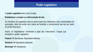 O poder Legislativo tem como função:
Estabelecer a criação e a reformulação de leis.
Os membros do Legislativo são os porta-vozes dos interesses e das necessidades da
população, além de contar com meios de fiscalizar o cumprimento das leis por parte
do poder Executivo.
Poder Legislativo
Assim, os “legisladores” monitoram a ação dos “executores”. Cargos que
compõem o poder Legislativo:
Federal  Senadores. Deputados federais.
Estadual  Deputados estaduais.
Municipal  Vereadores.
 