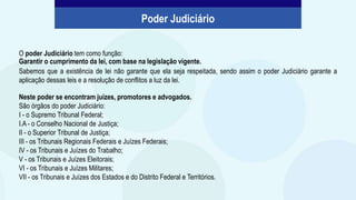 O poder Judiciário tem como função:
Garantir o cumprimento da lei, com base na legislação vigente.
Sabemos que a existência de lei não garante que ela seja respeitada, sendo assim o poder Judiciário garante a
aplicação dessas leis e a resolução de conflitos a luz da lei.
Poder Judiciário
Neste poder se encontram juízes, promotores e advogados.
São órgãos do poder Judiciário:
I - o Supremo Tribunal Federal;
I.A - o Conselho Nacional de Justiça;
II - o Superior Tribunal de Justiça;
III - os Tribunais Regionais Federais e Juízes Federais;
IV - os Tribunais e Juízes do Trabalho;
V - os Tribunais e Juízes Eleitorais;
VI - os Tribunais e Juízes Militares;
VII - os Tribunais e Juízes dos Estados e do Distrito Federal e Territórios.
 