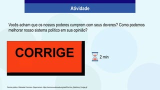 .
Vocês acham que os nossos poderes cumprem com seus deveres? Como podemos
melhorar nosso sistema político em sua opinião?
Domínio público. Wikimedia Commons. Disponível em: https://commons.wikimedia.org/wiki/File:Urna_Eletrônica_Corrige.gif
Atividade
2 min
 
