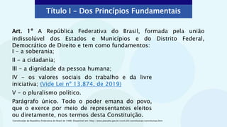 Art. 1º A República Federativa do Brasil, formada pela união
indissolúvel dos Estados e Municípios e do Distrito Federal,
Democrático de Direito e tem como fundamentos:
Título I – Dos Princípios Fundamentais
I - a soberania;
II - a cidadania;
III - a dignidade da pessoa humana;
IV - os valores sociais do trabalho e da livre
iniciativa; (Vide Lei nº 13.874, de 2019)
V - o pluralismo político.
Parágrafo único. Todo o poder emana do povo,
que o exerce por meio de representantes eleitos
ou diretamente, nos termos desta Constituição.
Constituição da República Federativa do Brasil de 1988. Disponível em: http://www.planalto.gov.br/ccivil_03/constituicao/constituicao.htm
 