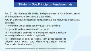 Art. 2º São Poderes da União, independentes e harmônicos entre
si, o Legislativo, o Executivo e o Judiciário.
Art. 3º Constituem objetivos fundamentais da República Federativa
do Brasil:
Constituição da República Federativa do Brasil de 1988. Disponível em: http://www.planalto.gov.br/ccivil_03/constituicao/constituicao.htm
Título I – Dos Princípios Fundamentais
I - construir uma sociedade livre, justa e solidária;
II - garantir o desenvolvimento nacional;
III - erradicar a pobreza e a marginalização e reduzir
as desigualdades sociais e regionais;
IV - promover o bem de todos, sem preconceitos de
origem, raça, sexo, cor, idade e quaisquer outras
formas de discriminação [...]
 