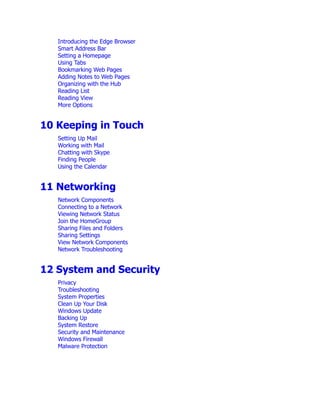 Introducing the Edge Browser
Smart Address Bar
Setting a Homepage
Using Tabs
Bookmarking Web Pages
Adding Notes to Web Pages
Organizing with the Hub
Reading List
Reading View
More Options
10 Keeping in Touch
Setting Up Mail
Working with Mail
Chatting with Skype
Finding People
Using the Calendar
11 Networking
Network Components
Connecting to a Network
Viewing Network Status
Join the HomeGroup
Sharing Files and Folders
Sharing Settings
View Network Components
Network Troubleshooting
12 System and Security
Privacy
Troubleshooting
System Properties
Clean Up Your Disk
Windows Update
Backing Up
System Restore
Security and Maintenance
Windows Firewall
Malware Protection
 