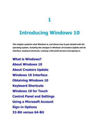 1
Introducing Windows 10
This chapter explains what Windows is, and shows how to get started with the
operating system, including the changes in Windows 10 Creators Update and its
interface, keyboard shortcuts, creating a Microsoft Account and signing in.
What is Windows?
About Windows 10
About Creators Update
Windows 10 Interface
Obtaining Windows 10
Keyboard Shortcuts
Windows 10 for Touch
Control Panel and Settings
Using a Microsoft Account
Sign-in Options
32-Bit versus 64-Bit
 