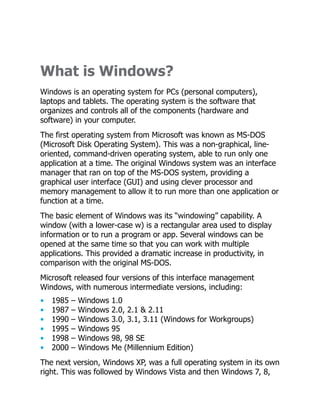 What is Windows?
Windows is an operating system for PCs (personal computers),
laptops and tablets. The operating system is the software that
organizes and controls all of the components (hardware and
software) in your computer.
The first operating system from Microsoft was known as MS-DOS
(Microsoft Disk Operating System). This was a non-graphical, line-
oriented, command-driven operating system, able to run only one
application at a time. The original Windows system was an interface
manager that ran on top of the MS-DOS system, providing a
graphical user interface (GUI) and using clever processor and
memory management to allow it to run more than one application or
function at a time.
The basic element of Windows was its “windowing” capability. A
window (with a lower-case w) is a rectangular area used to display
information or to run a program or app. Several windows can be
opened at the same time so that you can work with multiple
applications. This provided a dramatic increase in productivity, in
comparison with the original MS-DOS.
Microsoft released four versions of this interface management
Windows, with numerous intermediate versions, including:
• 1985 – Windows 1.0
• 1987 – Windows 2.0, 2.1 & 2.11
• 1990 – Windows 3.0, 3.1, 3.11 (Windows for Workgroups)
• 1995 – Windows 95
• 1998 – Windows 98, 98 SE
• 2000 – Windows Me (Millennium Edition)
The next version, Windows XP, was a full operating system in its own
right. This was followed by Windows Vista and then Windows 7, 8,
 