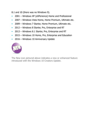 8.1 and 10 (there was no Windows 9).
• 2001 – Windows XP (eXPerience) Home and Professional
• 2007 – Windows Vista Home, Home Premium, Ultimate etc.
• 2009 – Windows 7 Starter, Home Premium, Ultimate etc.
• 2012 – Windows 8 Starter, Pro, Enterprise and RT
• 2013 – Windows 8.1 Starter, Pro, Enterprise and RT
• 2015 – Windows 10 Home, Pro, Enterprise and Education
• 2016 – Windows 10 Anniversary Update
The New icon pictured above indicates a new or enhanced feature
introduced with the Windows 10 Creators Update.
 