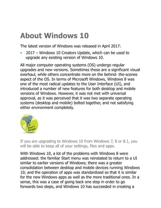 About Windows 10
The latest version of Windows was released in April 2017:
• 2017 – Windows 10 Creators Update, which can be used to
upgrade any existing version of Windows 10.
All major computer operating systems (OS) undergo regular
upgrades and new versions. Sometimes these are a significant visual
overhaul, while others concentrate more on the behind- the-scenes
aspect of the OS. In terms of Microsoft Windows, Windows 8 was
one of the most radical updates to the User Interface (UI), and
introduced a number of new features for both desktop and mobile
versions of Windows. However, it was not met with universal
approval, as it was perceived that it was two separate operating
systems (desktop and mobile) bolted together, and not satisfying
either environment completely.
If you are upgrading to Windows 10 from Windows 7, 8 or 8.1, you
will be able to keep all of your settings, files and apps.
With Windows 10, a lot of the problems with Windows 8 were
addressed: the familiar Start menu was reinstated to return to a UI
similar to earlier versions of Windows; there was a greater
consolidation between desktop and mobile devices running Windows
10; and the operation of apps was standardized so that it is similar
for the new Windows apps as well as the more traditional ones. In a
sense, this was a case of going back one step in order to go
forwards two steps, and Windows 10 has succeeded in creating a
 