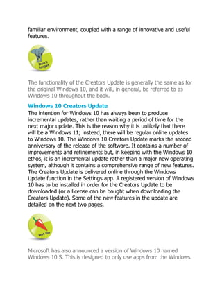 familiar environment, coupled with a range of innovative and useful
features.
The functionality of the Creators Update is generally the same as for
the original Windows 10, and it will, in general, be referred to as
Windows 10 throughout the book.
Windows 10 Creators Update
The intention for Windows 10 has always been to produce
incremental updates, rather than waiting a period of time for the
next major update. This is the reason why it is unlikely that there
will be a Windows 11; instead, there will be regular online updates
to Windows 10. The Windows 10 Creators Update marks the second
anniversary of the release of the software. It contains a number of
improvements and refinements but, in keeping with the Windows 10
ethos, it is an incremental update rather than a major new operating
system, although it contains a comprehensive range of new features.
The Creators Update is delivered online through the Windows
Update function in the Settings app. A registered version of Windows
10 has to be installed in order for the Creators Update to be
downloaded (or a license can be bought when downloading the
Creators Update). Some of the new features in the update are
detailed on the next two pages.
Microsoft has also announced a version of Windows 10 named
Windows 10 S. This is designed to only use apps from the Windows
 