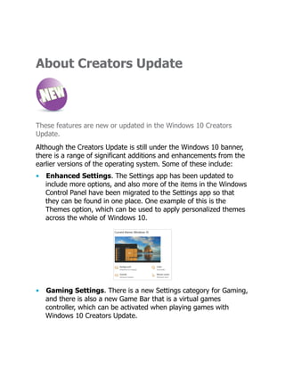 About Creators Update
These features are new or updated in the Windows 10 Creators
Update.
Although the Creators Update is still under the Windows 10 banner,
there is a range of significant additions and enhancements from the
earlier versions of the operating system. Some of these include:
• Enhanced Settings. The Settings app has been updated to
include more options, and also more of the items in the Windows
Control Panel have been migrated to the Settings app so that
they can be found in one place. One example of this is the
Themes option, which can be used to apply personalized themes
across the whole of Windows 10.
• Gaming Settings. There is a new Settings category for Gaming,
and there is also a new Game Bar that is a virtual games
controller, which can be activated when playing games with
Windows 10 Creators Update.
 