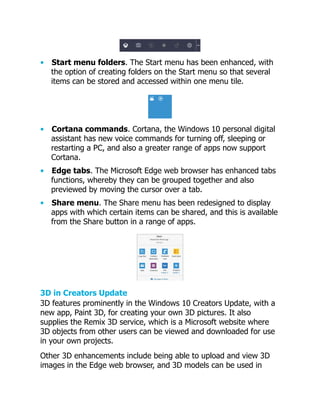 • Start menu folders. The Start menu has been enhanced, with
the option of creating folders on the Start menu so that several
items can be stored and accessed within one menu tile.
• Cortana commands. Cortana, the Windows 10 personal digital
assistant has new voice commands for turning off, sleeping or
restarting a PC, and also a greater range of apps now support
Cortana.
• Edge tabs. The Microsoft Edge web browser has enhanced tabs
functions, whereby they can be grouped together and also
previewed by moving the cursor over a tab.
• Share menu. The Share menu has been redesigned to display
apps with which certain items can be shared, and this is available
from the Share button in a range of apps.
3D in Creators Update
3D features prominently in the Windows 10 Creators Update, with a
new app, Paint 3D, for creating your own 3D pictures. It also
supplies the Remix 3D service, which is a Microsoft website where
3D objects from other users can be viewed and downloaded for use
in your own projects.
Other 3D enhancements include being able to upload and view 3D
images in the Edge web browser, and 3D models can be used in
 