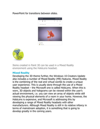 PowerPoint for transitions between slides.
Items created in Paint 3D can be used in a Mixed Reality
environment using the HoloLens headset.
Mixed Reality
Developing the 3D theme further, the Windows 10 Creators Update
also includes a number of Mixed Reality (MR) features. Mixed Reality
is the combining of the real and virtual worlds to create a unique
user experience. This is usually done through the use of a Mixed
Reality headset – the Microsoft one is called HoloLens. When this is
worn, 3D objects and holograms can be viewed within the user’s
actual environment, i.e. you can view an array of objects while still
viewing the physical elements of a room in your home. However, the
HoloLens is expensive, and Microsoft is addressing this by
developing a range of Mixed Reality headsets with other
manufacturers. Although Mixed Reality is still in its relative infancy in
terms of mainstream adoption, it is something that is going to
develop greatly in the coming years.
 