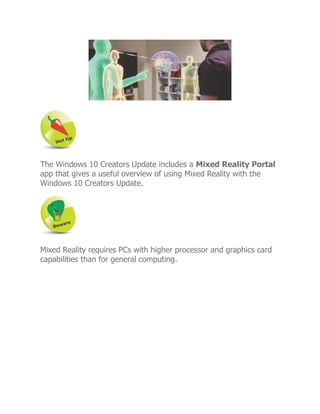 The Windows 10 Creators Update includes a Mixed Reality Portal
app that gives a useful overview of using Mixed Reality with the
Windows 10 Creators Update.
Mixed Reality requires PCs with higher processor and graphics card
capabilities than for general computing.
 