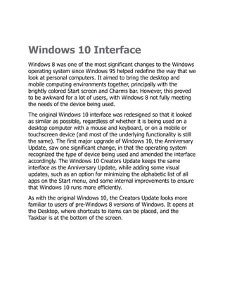 Windows 10 Interface
Windows 8 was one of the most significant changes to the Windows
operating system since Windows 95 helped redefine the way that we
look at personal computers. It aimed to bring the desktop and
mobile computing environments together, principally with the
brightly colored Start screen and Charms bar. However, this proved
to be awkward for a lot of users, with Windows 8 not fully meeting
the needs of the device being used.
The original Windows 10 interface was redesigned so that it looked
as similar as possible, regardless of whether it is being used on a
desktop computer with a mouse and keyboard, or on a mobile or
touchscreen device (and most of the underlying functionality is still
the same). The first major upgrade of Windows 10, the Anniversary
Update, saw one significant change, in that the operating system
recognized the type of device being used and amended the interface
accordingly. The Windows 10 Creators Update keeps the same
interface as the Anniversary Update, while adding some visual
updates, such as an option for minimizing the alphabetic list of all
apps on the Start menu, and some internal improvements to ensure
that Windows 10 runs more efficiently.
As with the original Windows 10, the Creators Update looks more
familiar to users of pre-Windows 8 versions of Windows. It opens at
the Desktop, where shortcuts to items can be placed, and the
Taskbar is at the bottom of the screen.
 