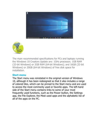 The main recommended specifications for PCs and laptops running
the Windows 10 Creators Update are: 1GHz processor; 1GB RAM
(32-bit Windows) or 2GB RAM (64-bit Windows); and 16GB (32-bit
Windows) or 20GB (64-bit Windows) of free disk space for
installation.
Start menu
The Start menu was reinstated in the original version of Windows
10, although it has been redesigned so that it also includes a range
of colored tiles, which can be pinned to the Start menu and are used
to access the most commonly used or favorite apps. The left-hand
side of the Start menu contains links to some of your most
frequently used functions, such as the Power button, the Settings
app, the File Explorer, the Most used apps and the alphabetic list of
all of the apps on the PC.
 