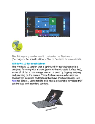 The Settings app can be used to customize the Start menu
(Settings > Personalization > Start). See here for more details.
Windows 10 for touchscreen
The Windows 10 version that is optimized for touchscreen use is
designed for using with a tablet (such as the Microsoft Surface Pro),
where all of the screen navigation can be done by tapping, swiping
and pinching on the screen. These features can also be used on
touchscreen desktops and laptops that have this functionality (see
here for details). Some tablets also have a detachable keyboard that
can be used with standard controls.
 