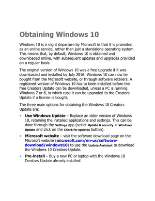 Obtaining Windows 10
Windows 10 is a slight departure by Microsoft in that it is promoted
as an online service, rather than just a standalone operating system.
This means that, by default, Windows 10 is obtained and
downloaded online, with subsequent updates and upgrades provided
on a regular basis.
The original version of Windows 10 was a free upgrade if it was
downloaded and installed by July 2016. Windows 10 can now be
bought from the Microsoft website, or through software retailers. A
registered version of Windows 10 has to been installed before the
free Creators Update can be downloaded, unless a PC is running
Windows 7 or 8, in which case it can be upgraded to the Creators
Update if a license is bought.
The three main options for obtaining the Windows 10 Creators
Update are:
• Use Windows Update – Replace an older version of Windows
10, retaining the installed applications and settings. This can be
done through the Settings app (select Update & security > Windows
Update and click on the Check for updates button).
• Microsoft website – visit the software download page on the
Microsoft website (microsoft.com/en-us/software-
download/windows10) to use the Update Assistant to download
the Windows 10 Creators Update.
• Pre-install – Buy a new PC or laptop with the Windows 10
Creators Update already installed.
 