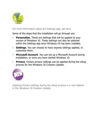 For more information about the Settings app, see here.
Some of the steps that the installation will go through are:
• Personalize. These are settings that will be applied to your
version of Windows 10. These settings can also be selected
within the Settings app once Windows 10 has been installed.
• Settings. You can choose to have express settings applied, or
customize them.
• Microsoft Account. You can set up a Microsoft Account during
installation, or once you have started Windows 10.
• Privacy. Certain privacy settings can be applied during the setup
process for the Windows 10 Creators Update.
Applying Privacy settings during the setup process is a new feature
in the Windows 10 Creators Update.
 