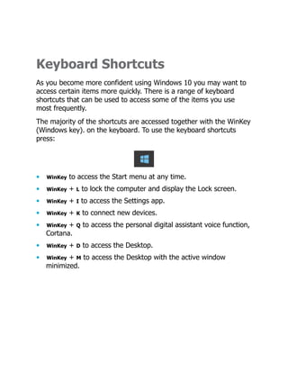 Keyboard Shortcuts
As you become more confident using Windows 10 you may want to
access certain items more quickly. There is a range of keyboard
shortcuts that can be used to access some of the items you use
most frequently.
The majority of the shortcuts are accessed together with the WinKey
(Windows key). on the keyboard. To use the keyboard shortcuts
press:
• WinKey to access the Start menu at any time.
• WinKey + L to lock the computer and display the Lock screen.
• WinKey + I to access the Settings app.
• WinKey + K to connect new devices.
• WinKey + Q to access the personal digital assistant voice function,
Cortana.
• WinKey + D to access the Desktop.
• WinKey + M to access the Desktop with the active window
minimized.
 