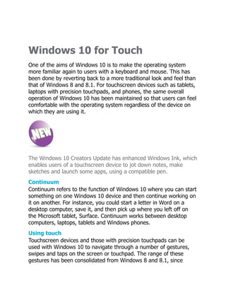 Windows 10 for Touch
One of the aims of Windows 10 is to make the operating system
more familiar again to users with a keyboard and mouse. This has
been done by reverting back to a more traditional look and feel than
that of Windows 8 and 8.1. For touchscreen devices such as tablets,
laptops with precision touchpads, and phones, the same overall
operation of Windows 10 has been maintained so that users can feel
comfortable with the operating system regardless of the device on
which they are using it.
The Windows 10 Creators Update has enhanced Windows Ink, which
enables users of a touchscreen device to jot down notes, make
sketches and launch some apps, using a compatible pen.
Continuum
Continuum refers to the function of Windows 10 where you can start
something on one Windows 10 device and then continue working on
it on another. For instance, you could start a letter in Word on a
desktop computer, save it, and then pick up where you left off on
the Microsoft tablet, Surface. Continuum works between desktop
computers, laptops, tablets and Windows phones.
Using touch
Touchscreen devices and those with precision touchpads can be
used with Windows 10 to navigate through a number of gestures,
swipes and taps on the screen or touchpad. The range of these
gestures has been consolidated from Windows 8 and 8.1, since
 
