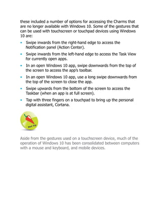 these included a number of options for accessing the Charms that
are no longer available with Windows 10. Some of the gestures that
can be used with touchscreen or touchpad devices using Windows
10 are:
• Swipe inwards from the right-hand edge to access the
Notification panel (Action Center).
• Swipe inwards from the left-hand edge to access the Task View
for currently open apps.
• In an open Windows 10 app, swipe downwards from the top of
the screen to access the app’s toolbar.
• In an open Windows 10 app, use a long swipe downwards from
the top of the screen to close the app.
• Swipe upwards from the bottom of the screen to access the
Taskbar (when an app is at full screen).
• Tap with three fingers on a touchpad to bring up the personal
digital assistant, Cortana.
Aside from the gestures used on a touchscreen device, much of the
operation of Windows 10 has been consolidated between computers
with a mouse and keyboard, and mobile devices.
 