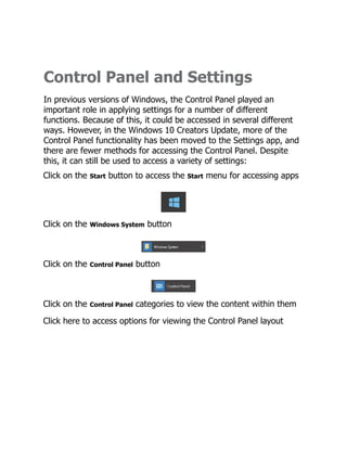 Control Panel and Settings
In previous versions of Windows, the Control Panel played an
important role in applying settings for a number of different
functions. Because of this, it could be accessed in several different
ways. However, in the Windows 10 Creators Update, more of the
Control Panel functionality has been moved to the Settings app, and
there are fewer methods for accessing the Control Panel. Despite
this, it can still be used to access a variety of settings:
Click on the Start button to access the Start menu for accessing apps
Click on the Windows System button
Click on the Control Panel button
Click on the Control Panel categories to view the content within them
Click here to access options for viewing the Control Panel layout
 