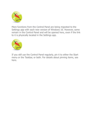 More functions from the Control Panel are being migrated to the
Settings app with each new version of Windows 10. However, some
remain in the Control Panel and will be opened here, even if the link
to it is physically located in the Settings app.
If you still use the Control Panel regularly, pin it to either the Start
menu or the Taskbar, or both. For details about pinning items, see
here.
 