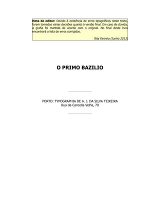 Nota de editor: Devido à existência de erros tipográficos neste texto,
foram tomadas várias decisões quanto à versão final. Em caso de dúvida,
a grafia foi mantida de acordo com o original. No final deste livro
encontrará a lista de erros corrigidos.
Rita Farinha (Junho 2013)
O PRIMO BAZILIO
PORTO: TYPOGRAPHIA DE A. J. DA SILVA TEIXEIRA
Rua da Cancella Velha, 70
 