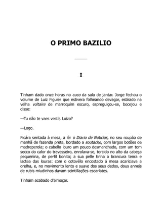 O PRIMO BAZILIO
I
Tinham dado onze horas no cuco da sala de jantar. Jorge fechou o
volume de Luiz Figuier que estivera folheando devagar, estirado na
velha voltaire de marroquim escuro, espreguiçou-se, bocejou e
disse:
—Tu não te vaes vestir, Luiza?
—Logo.
Ficára sentada á mesa, a lêr o Diario de Noticias, no seu roupão de
manhã de fazenda preta, bordado a soutache, com largos botões de
madreperola; o cabello louro um pouco desmanchado, com um tom
secco do calor do travesseiro, enrolava-se, torcido no alto da cabeça
pequenina, de perfil bonito; a sua pelle tinha a brancura tenra e
lactea das louras: com o cotovêlo encostado á mesa acariciava a
orelha, e, no movimento lento e suave dos seus dedos, dous anneis
de rubis miudinhos davam scintillações escarlates.
Tinham acabado d'almoçar.
 