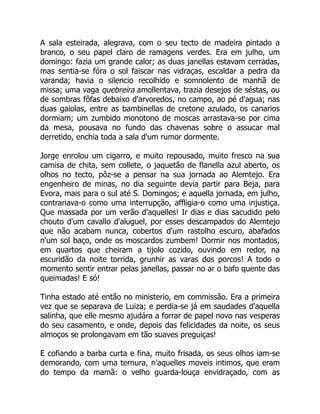 A sala esteirada, alegrava, com o seu tecto de madeira pintado a
branco, o seu papel claro de ramagens verdes. Era em julho, um
domingo: fazia um grande calor; as duas janellas estavam cerradas,
mas sentia-se fóra o sol faiscar nas vidraças, escaldar a pedra da
varanda; havia o silencio recolhido e somnolento de manhã de
missa; uma vaga quebreira amollentava, trazia desejos de séstas, ou
de sombras fôfas debaixo d'arvoredos, no campo, ao pé d'agua; nas
duas gaiolas, entre as bambinellas de cretone azulado, os canarios
dormiam; um zumbido monotono de moscas arrastava-se por cima
da mesa, pousava no fundo das chavenas sobre o assucar mal
derretido, enchia toda a sala d'um rumor dormente.
Jorge enrolou um cigarro, e muito repousado, muito fresco na sua
camisa de chita, sem collete, o jaquetão de flanella azul aberto, os
olhos no tecto, pôz-se a pensar na sua jornada ao Alemtejo. Era
engenheiro de minas, no dia seguinte devia partir para Beja, para
Evora, mais para o sul até S. Domingos; e aquella jornada, em julho,
contrariava-o como uma interrupção, affligia-o como uma injustiça.
Que massada por um verão d'aquelles! Ir dias e dias sacudido pelo
chouto d'um cavallo d'aluguel, por esses descampados do Alemtejo
que não acabam nunca, cobertos d'um rastolho escuro, abafados
n'um sol baço, onde os moscardos zumbem! Dormir nos montados,
em quartos que cheiram a tijolo cozido, ouvindo em redor, na
escuridão da noite torrida, grunhir as varas dos porcos! A todo o
momento sentir entrar pelas janellas, passar no ar o bafo quente das
queimadas! E só!
Tinha estado até então no ministerio, em commissão. Era a primeira
vez que se separava de Luiza; e perdia-se já em saudades d'aquella
salinha, que elle mesmo ajudára a forrar de papel novo nas vesperas
do seu casamento, e onde, depois das felicidades da noite, os seus
almoços se prolongavam em tão suaves preguiças!
E cofiando a barba curta e fina, muito frisada, os seus olhos iam-se
demorando, com uma ternura, n'aquelles moveis intimos, que eram
do tempo da mamã: o velho guarda-louça envidraçado, com as
 