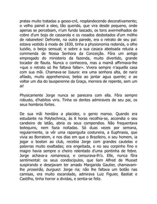 pratas muito tratadas a gesso-cré, resplandecendo decorativamente;
o velho painel a oleo, tão querido, que vira desde pequeno, onde
apenas se percebiam, n'um fundo lascado, os tons avermelhados de
cobre d'um bojo de cassarola e os rosados desbotados d'um mólho
de rabanetes! Defronte, na outra parede, era o retrato de seu pai:
estava vestido á moda de 1830, tinha a physionomia redonda, o olho
luzidio, o beiço sensual; e sobre a sua casaca abotoada reluzia a
commenda de Nossa Senhora da Conceição. Fôra um antigo
empregado do ministerio da fazenda, muito divertido, grande
tocador de flauta. Nunca o conhecera, mas a mamã affirmava-lhe
«que o retrato só lhe faltava fallar». Vivera sempre n'aquella casa
com sua mãi. Chamava-se Isaura: era uma senhora alta, de nariz
afilado, muito apprehensiva; bebia ao jantar agua quente; e ao
voltar um dia do lausperenne da Graça, morrera de repente, sem um
ai!
Physicamente Jorge nunca se parecera com ella. Fôra sempre
robusto, d'habitos viris. Tinha os dentes admiraveis de seu pai, os
seus hombros fortes.
De sua mãi herdára a placidez, o genio manso. Quando era
estudante na Polytechnica, ás 8 horas recolhia-se, accendia o seu
candieiro de latão, abria os seus compendios. Não frequentava
botequins, nem fazia noitadas. Só duas vezes por semana,
regularmente, ia vêr uma rapariguita costureira, a Euphrasia, que
vivia ao Borratem, e nos dias em que o Brazileiro, o seu homem, ia
jogar o boston ao club, recebia Jorge com grandes cautelas e
palavras muito exaltadas; era engeitada, e no seu corpinho fino e
magro havia sempre o cheiro relentado d'uma pontinha de febre.
Jorge achava-a romanesca, e censurava-lh'o. Elle, nunca fôra
sentimental: os seus condiscipulos, que liam Alfred de Musset
suspirando e desejavam ter amado Margarida Gautier, chamavam-
lhe proseirão, burguez: Jorge ria; não lhe faltava um botão nas
camisas, era muito escarolado, admirava Luiz Figuier, Bastiat e
Castilho, tinha horror a dividas, e sentia-se feliz.
 