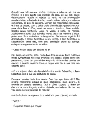 Quando sua mãi morreu, porém, começou a achar-se só: era no
inverno, e o seu quarto nas trazeiras da casa, ao sul, um pouco
desamparado, recebia as rajadas do vento na sua prolongação
uivada e triste; sobretudo á noite, quando estava debruçado sobre o
compendio, os pés no capacho, vinham-lhe melancolias languidas;
estirava os braços, com o peito cheio d'um desejo; quereria enlaçar
uma cinta fina e dôce, ouvir na casa o frou-frou d'um vestido!
Decidiu casar. Conheceu Luiza, no verão, á noite, no Passeio.
Apaixonou-se pelos seus cabellos louros, pela sua maneira d'andar,
pelos seus olhos castanhos muito grandes. No inverno seguinte foi
despachado, e casou. Sebastião, o seu intimo, o bom Sebastião, o
Sebastiarrão, tinha dito, com uma oscillação grave da cabeça,
esfregando vagarosamente as mãos:
—Casou no ar! casou um bocado no ar!
Mas Luiza, a Luizinha, sahiu muito boa dona de casa: tinha cuidados
muito sympathicos nos seus arranjos; era aceada, alegre como um
passarinho, como um passarinho amiga do ninho e das caricias do
macho: e aquelle serzinho louro e meigo veio dar á sua casa um
encanto serio.
—É um anjinho cheio de dignidade!—dizia então Sebastião, o bom
Sebastião, com a sua voz profunda de basso.
Estavam casados havia tres annos. Que bom que tinha sido! Elle
proprio melhorára; achava-se mais intelligente, mais alegre... E
recordando aquella existencia facil e dôce, soprava o fumo do
charuto, a perna traçada, a alma dilatada, sentindo-se tão bem na
vida como no seu jaquetão de flanella!
—Ah!—fez Luiza de repente, toda admirada para o jornal, sorrindo.
—Que é?
—É o primo Bazilio que chega!
 