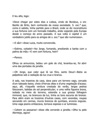 E leu alto, logo:
«Deve chegar por estes dias a Lisboa, vindo de Bordeus, o snr.
Bazilio de Brito, bem conhecido da nossa sociedade. S. exc.a
que,
como é sabido, tinha partido para o Brazil, onde se diz reconstituira
a sua fortuna com um honrado trabalho, anda viajando pela Europa
desde o começo do anno passado. A sua volta á capital é um
verdadeiro jubilo para os amigos de s. exc.a
que são numerosos».
—E são!—disse Luiza, muito convencida.
—Estimo, coitado!—fez Jorge, fumando, anediando a barba com a
palma da mão.—E vem com fortuna, hein?
—Parece.
Olhou os annuncios, bebeu um gole de chá, levantou-se, foi abrir
uma das portadas da janella.
—Oh Jorge, que calor que lá vai fóra, santo Deus!—Batia as
palpebras sob a radiação da luz crua e branca.
A sala, nas trazeiras da casa, dava para um terreno vago, cercado
d'um taboado baixo, cheio d'hervas altas e d'uma vegetação d'acaso;
aqui, alli, n'aquella verdura crestada do verão, largas pedras
faiscavam, batidas do sol perpendicular; e uma velha figueira brava,
isolada no meio do terreno, estendia a sua grossa folhagem
immovel, que, na brancura da luz, tinha os tons escuros do bronze.
Para além eram as trazeiras d'outras casas, com varandas, roupas
seccando em cannas, muros brancos de quintaes, arvores esguias.
Uma vaga poeira embaciava, tornava espesso o ar luminoso.
—Cahem os passaros!—disse ella cerrando a janella.—Olha tu pelo
Alemtejo, agora!
 