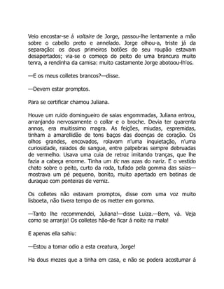 Veio encostar-se á voltaire de Jorge, passou-lhe lentamente a mão
sobre o cabello preto e annelado. Jorge olhou-a, triste já da
separação: os dous primeiros botões do seu roupão estavam
desapertados; via-se o começo do peito de uma brancura muito
tenra, a rendinha da camisa: muito castamente Jorge abotoou-lh'os.
—E os meus colletes brancos?—disse.
—Devem estar promptos.
Para se certificar chamou Juliana.
Houve um ruido domingueiro de saias engommadas, Juliana entrou,
arranjando nervosamente o collar e o broche. Devia ter quarenta
annos, era muitissimo magra. As feições, miudas, espremidas,
tinham a amarellidão de tons baços das doenças de coração. Os
olhos grandes, encovados, rolavam n'uma inquietação, n'uma
curiosidade, raiados de sangue, entre palpebras sempre debruadas
de vermelho. Usava uma cuia de retroz imitando tranças, que lhe
fazia a cabeça enorme. Tinha um tic nas azas do nariz. E o vestido
chato sobre o peito, curto da roda, tufado pela gomma das saias—
mostrava um pé pequeno, bonito, muito apertado em botinas de
duraque com ponteiras de verniz.
Os colletes não estavam promptos, disse com uma voz muito
lisboeta, não tivera tempo de os metter em gomma.
—Tanto lhe recommendei, Juliana!—disse Luiza.—Bem, vá. Veja
como se arranja! Os colletes hão-de ficar á noite na mala!
E apenas ella sahiu:
—Estou a tomar odio a esta creatura, Jorge!
Ha dous mezes que a tinha em casa, e não se podera acostumar á
 