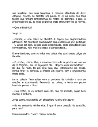 sua fealdade, aos seus tregeitos, á maneira aflautada de dizer
chapieu, tisoiras, de arrastar um pouco os rr, ao ruido dos seus
tacões que tinham laminasinhas de metal: ao domingo, a cuia, o
pretencioso do pé, as luvas de pellica preta arripiavam-lhe os nervos.
—Que antipathica!
Jorge ria:
—Coitada, é uma pobre de Christo!—E depois que engommadeira
admiravel! No ministerio examinavam com espanto os seus peitilhos!
—O Julião diz bem, eu não ando engommado, ando esmaltado! Não
é sympathica, não, mas é aceada, é apropositada...
E levantando-se, com as mãos nos bolsos das suas largas calças de
flanella:
—E, emfim, minha filha, a maneira como ella se portou na doença
da tia Virginia... Foi um anjo para ella!—Repetiu com solemnidade:—
De dia, de noite, foi um anjo para ella! Estamos-lhe em divida,
minha filha!—E começou a enrolar um cigarro, com a physionomia
muito séria.
Luiza, calada, fazia saltar com a pontinha da chinella a orla do
roupão; e examinando fixamente as unhas, a testa um pouco
franzida, poz-se a dizer:
—Mas emfim, se eu embirro com ella, não me importa, posso bem
mandal-a embora.
Jorge parou, e raspando um phosphoro na sola do sapato:
—Se eu consentir, minha rica. É que é uma questão de gratidão,
para mim!
Ficaram calados. O cuco cantou meio dia.
 