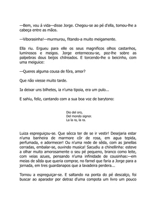 —Bem, vou á vida—disse Jorge. Chegou-se ao pé d'ella, tomou-lhe a
cabeça entre as mãos.
—Viborasinha!—murmurou, fitando-a muito meigamente.
Ella riu. Ergueu para elle os seus magnificos olhos castanhos,
luminosos e meigos. Jorge enterneceu-se, poz-lhe sobre as
palpebras dous beijos chilreados. E torcendo-lhe o beicinho, com
uma meiguice:
—Queres alguma cousa de fóra, amor?
Que não viesse muito tarde.
Ia deixar uns bilhetes, ia n'uma tipoia, era um pulo...
E sahiu, feliz, cantando com a sua boa voz de barytono:
Dio del oro,
Del mondo signor.
La la ra, la ra.
Luiza espreguiçou-se. Que sécca ter de se ir vestir! Desejaria estar
n'uma banheira de marmore côr de rosa, em agua tepida,
perfumada, e adormecer! Ou n'uma rede de sêda, com as janellas
cerradas, embalar-se, ouvindo musica! Sacudiu a chinellinha: esteve
a olhar muito amorosamente o seu pé pequeno, branco como leite,
com veias azues, pensando n'uma infinidade de cousinhas:—em
meias de sêda que queria comprar, no farnel que faria a Jorge para a
jornada, em tres guardanapos que a lavadeira perdera...
Tornou a espreguiçar-se. E saltando na ponta do pé descalço, foi
buscar ao aparador por detraz d'uma compota um livro um pouco
 